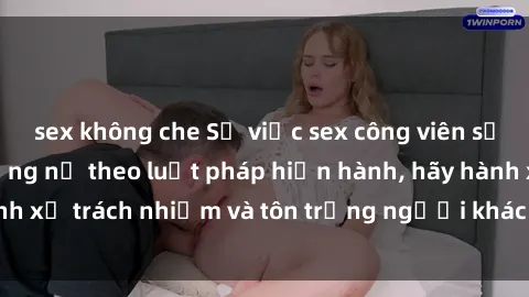 sex không che Sự việc sex công viên sẽ bị trừng phạt nặng nề theo luật pháp hiện hành, hãy hành xử trách nhiệm và tôn trọng người khác để tránh vi phạm.