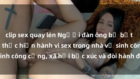 clip sex quay lén Người đàn ông bị bắt quả tang khi đang thực hiện hành vi sex trong nhà vệ sinh công cộng, xã hội bức xúc và đòi hành động cứng rắn