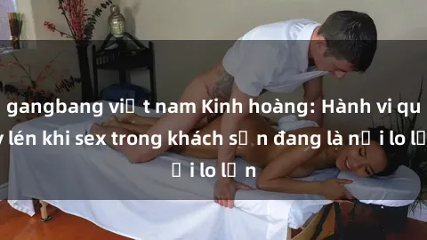 gangbang việt nam Kinh hoàng: Hành vi quay lén khi sex trong khách sạn đang là nỗi lo lớn