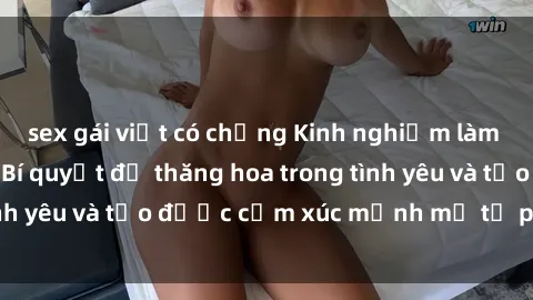 sex gái việt có chồng Kinh nghiệm làm tình với gái đẹp: Bí quyết để thăng hoa trong tình yêu và tạo được cảm xúc mạnh mẽ từ phía cô ấy.