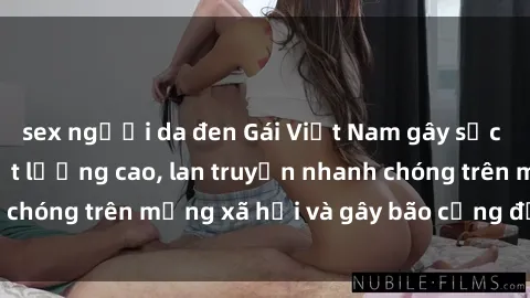 sex người da đen Gái Việt Nam gây sốc khi lộ sextape chất lượng cao, lan truyền nhanh chóng trên mạng xã hội và gây bão cộng đồng online.