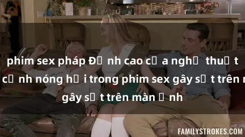 phim sex pháp Đỉnh cao của nghệ thuật: Những cảnh nóng hổi trong phim sex gây sốt trên màn ảnh