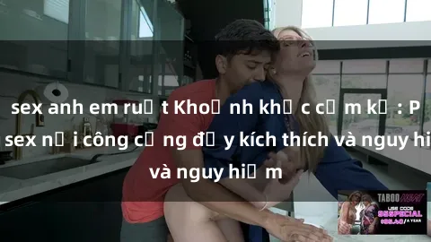 sex anh em ruột Khoảnh khắc cấm kỵ: Phim sex nơi công cộng đầy kích thích và nguy hiểm