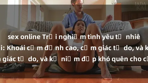 sex online Trải nghiệm tình yêu tự nhiên với sex ngoài trời: Khoái cảm đỉnh cao, cảm giác tự do, và kỷ niệm đẹp khó quên cho cặp đôi.