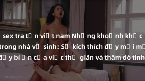 sex tra tấn việt nam Những khoảnh khắc gần gũi với sex trong nhà vệ sinh: Sự kích thích đầy mới mẻ và đầy bí ẩn của việc thư giãn và thăm dò tình dục trong không gian hẹp.