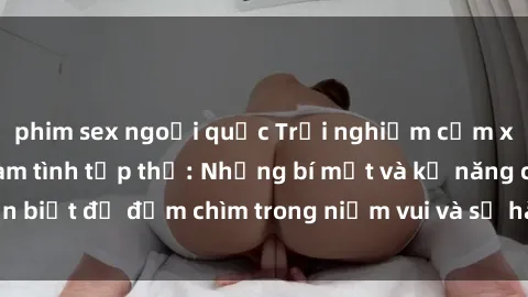 phim sex ngoại quốc Trải nghiệm cảm xúc mạnh mẽ với làm tình tập thể: Những bí mật và kỹ năng cần biết để đắm chìm trong niềm vui và sự hài lòng của mọi người.