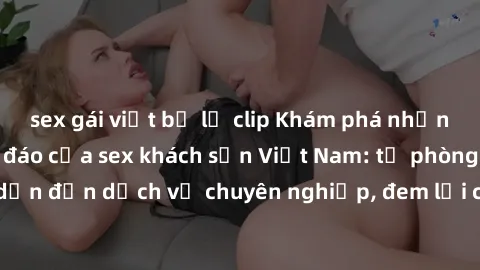sex gái việt bị lộ clip Khám phá những trải nghiệm độc đáo của sex khách sạn Việt Nam: từ phòng hấp dẫn đến dịch vụ chuyên nghiệp, đem lại cảm giác mới lạ và đáng nhớ.