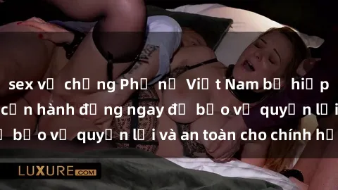 sex vợ chồng Phụ nữ Việt Nam bị hiếp dâm ở mức cao, cần hành động ngay để bảo vệ quyền lợi và an toàn cho chính họ.