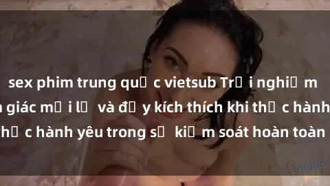 sex phim trung quốc vietsub Trải nghiệm sex trói buộc: Cảm giác mới lạ và đầy kích thích khi thực hành yêu trong sự kiểm soát hoàn toàn của đối tác.