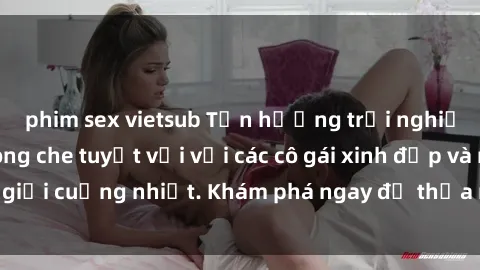phim sex vietsub Tận hưởng trải nghiệm sex online không che tuyệt vời với các cô gái xinh đẹp và nam giới cuồng nhiệt. Khám phá ngay để thỏa mãn mong muốn của bạn!