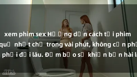 xem phim sex Hướng dẫn cách tải phim sex về máy hiệu quả nhất chỉ trong vài phút, không cần phải đợi lâu. Đảm bảo sẽ khiến bạn hài lòng và thỏa mãn.