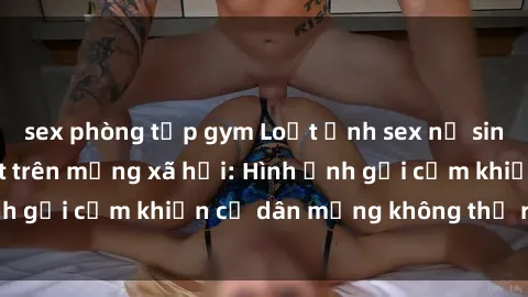 sex phòng tập gym Loạt ảnh sex nữ sinh Việt Nam gây sốt trên mạng xã hội: Hình ảnh gợi cảm khiến cư dân mạng không thể rời mắt!