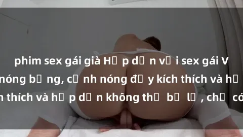 phim sex gái già Hấp dẫn với sex gái Việt không che cực nóng bỏng, cảnh nóng đầy kích thích và hấp dẫn không thể bỏ lỡ, chỉ có tại đây!
