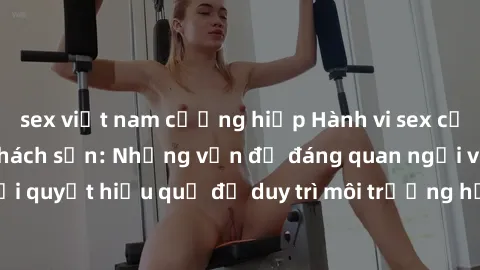 sex việt nam cưỡng hiếp Hành vi sex của sinh viên trong khách sạn: Những vấn đề đáng quan ngại và cách giải quyết hiệu quả để duy trì môi trường học tập và làm việc lành mạnh.