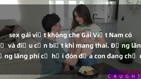 sex gái việt không che Gái Việt Nam có bầu: Những ẩn số và điều cần biết khi mang thai. Đừng lãng phí cơ hội đón đứa con đang chờ đợi của bạn!