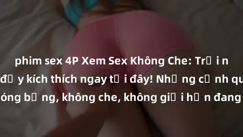 phim sex 4P Xem Sex Không Che: Trải nghiệm mới lạ và đầy kích thích ngay tại đây! Những cảnh quay nóng bỏng, không che, không giới hạn đang chờ đón bạn. Đừng bỏ lỡ!
