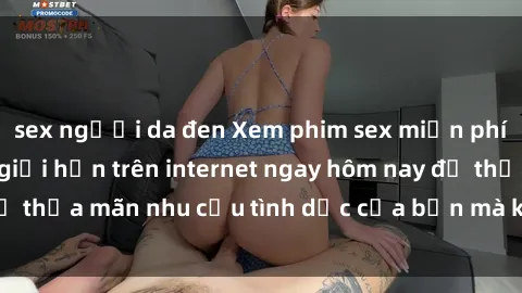 sex người da đen Xem phim sex miễn phí hoàn toàn không giới hạn trên internet ngay hôm nay để thỏa mãn nhu cầu tình dục của bạn mà không tốn chi phí.
