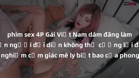 phim sex 4P Gái Việt Nam dâm đãng làm tình say đắm, khiến người đối diện không thể cưỡng lại được. Hãy trải nghiệm cảm giác mê ly biết bao của phong cách yêu đương đậm chất dân tộc!
