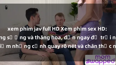 xem phim jav full HD Xem phim sex HD: Đỉnh cao của sự sung sướng và thăng hoa, đến ngay để trải nghiệm những cảnh quay rõ nét và chân thực nhất. Hãy cùng khám phá!