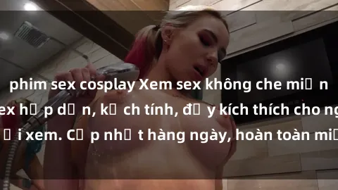 phim sex cosplay Xem sex không che miễn phí - Những clip sex hấp dẫn, kịch tính, đầy kích thích cho người xem. Cập nhật hàng ngày, hoàn toàn miễn phí, độ phân giải cao.