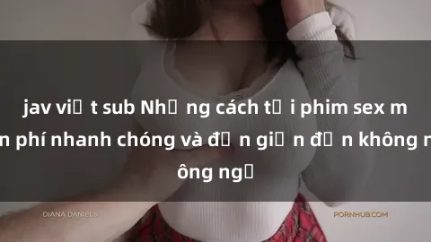 jav việt sub Những cách tải phim sex miễn phí nhanh chóng và đơn giản đến không ngờ