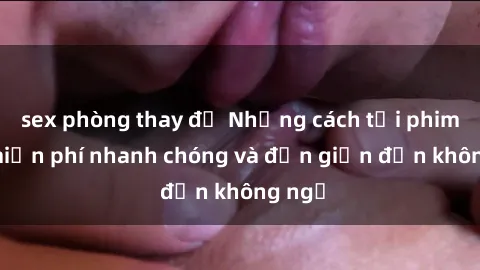 sex phòng thay đồ Những cách tải phim sex miễn phí nhanh chóng và đơn giản đến không ngờ