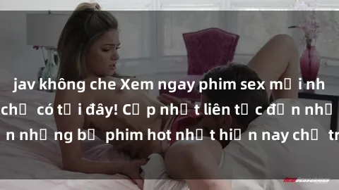 jav không che Xem ngay phim sex mới nhất, hấp dẫn nhất chỉ có tại đây! Cập nhật liên tục đến những bộ phim hot nhất hiện nay chỉ trong vài cú click!
