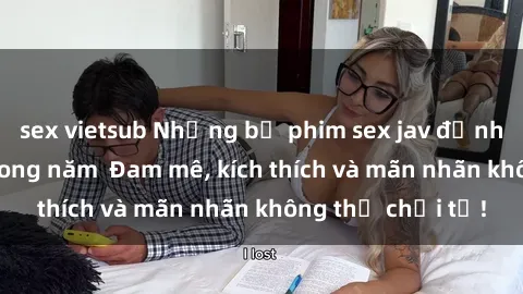 sex vietsub Những bộ phim sex jav đỉnh cao phải xem trong năm  Đam mê, kích thích và mãn nhãn không thể chối từ!