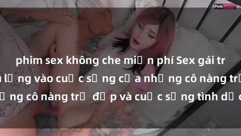 phim sex không che miễn phí Sex gái trẻ: Một cái nhìn sâu lắng vào cuộc sống của những cô nàng trẻ đẹp và cuộc sống tình dục của họ