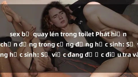 sex bị quay lén trong toilet Phát hiện clip sex nữ sinh gây chấn động trong cộng đồng học sinh: Sự việc đang được điều tra và xử lý