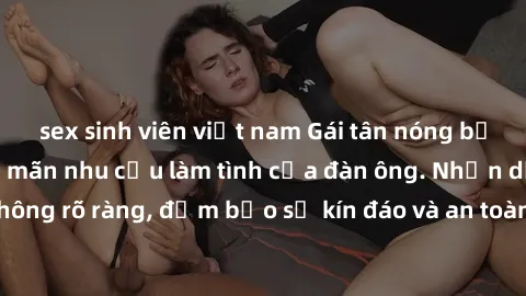 sex sinh viên việt nam Gái tân nóng bỏng, dâm đãng thỏa mãn nhu cầu làm tình của đàn ông. Nhận dạng không rõ ràng, đảm bảo sự kín đáo và an toàn cho trải nghiệm tuyệt vời.