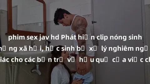 phim sex jav hd Phát hiện clip nóng sinh viên gây sốt trên mạng xã hội, học sinh bị xử lý nghiêm ngặt. Đây là cảnh giác cho các bạn trẻ về hậu quả của việc chia sẻ thông tin trái phép trên internet.