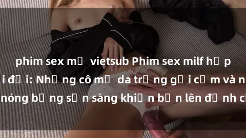 phim sex mỹ vietsub Phim sex milf hấp dẫn nhất mọi thời đại: Những cô mẹ da trắng gợi cảm và nóng bỏng sẵn sàng khiến bạn lên đỉnh chỉ trong chớp mắt!