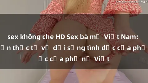 sex không che HD Sex bà mẹ Việt Nam: Câu chuyện thực tế về đời sống tình dục của phụ nữ Việt