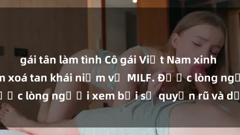 gái tân làm tình Cô gái Việt Nam xinh đẹp và gợi cảm làm xoá tan khái niệm về MILF. Được lòng người xem bởi sự quyến rũ và dễ thương.
