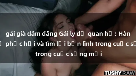 gái già dâm đãng Gái ly dị quan hệ: Hành trình tự phục hồi và tìm lại bản lĩnh trong cuộc sống mới