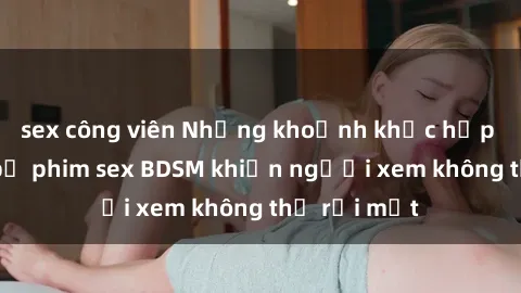 sex công viên Những khoảnh khắc hấp dẫn trong bộ phim sex BDSM khiến người xem không thể rời mắt