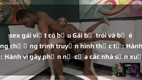 sex gái việt có bầu Gái bị trói và bị ép buộc làm tình trong chương trình truyền hình thực tế: Hành vi gây phẫn nộ của các nhà sản xuất và người xem.