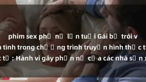 phim sex phụ nữ lớn tuổi Gái bị trói và bị ép buộc làm tình trong chương trình truyền hình thực tế: Hành vi gây phẫn nộ của các nhà sản xuất và người xem.