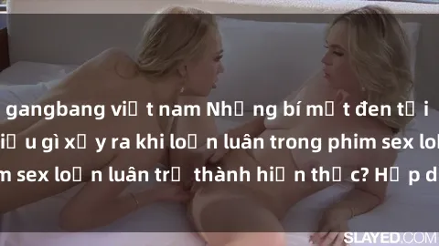 gangbang việt nam Những bí mật đen tối trong gia đình: Điều gì xảy ra khi loạn luân trong phim sex loạn luân trở thành hiện thực? Hấp dẫn và gây sốc!