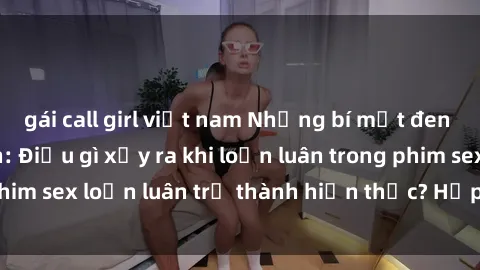 gái call girl việt nam Những bí mật đen tối trong gia đình: Điều gì xảy ra khi loạn luân trong phim sex loạn luân trở thành hiện thực? Hấp dẫn và gây sốc!