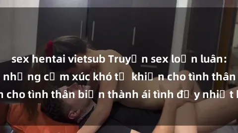 sex hentai vietsub Truyện sex loạn luân: Bí mật gia đình và những cảm xúc khó tả khiến cho tình thân biến thành ái tình đầy nhiệt huyết