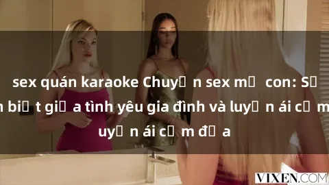 sex quán karaoke Chuyện sex mẹ con: Sự phân biệt giữa tình yêu gia đình và luyến ái cấm địa