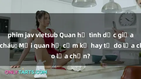 phim jav vietsub Quan hệ tình dục giữa ông cháu: Mối quan hệ cấm kỵ hay tự do lựa chọn?