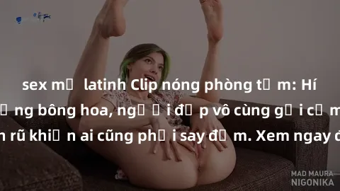 sex mỹ latinh Clip nóng phòng tắm: Hít thở nồng nàn hương bông hoa, người đẹp vô cùng gợi cảm và quyến rũ khiến ai cũng phải say đắm. Xem ngay để trải nghiệm điều đặc biệt!