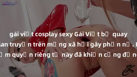 gái việt cosplay sexy Gái Việt bị quay lén khi tắm, clip lan truyền trên mạng xã hội gây phẫn nộ. Hành động vi phạm quyền riêng tư này đã khiến cộng đồng mạng bức xúc và đòi trừng phạt thật nghiêm khắ