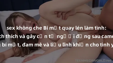 sex không che Bí mật quay lén làm tình: Câu chuyện đầy kích thích và gây cấn từ người đứng sau camera. Hành động bí mật, đam mê và liều lĩnh khiến cho tình yêu trở nên mãnh liệt hơn bao giờ hết.