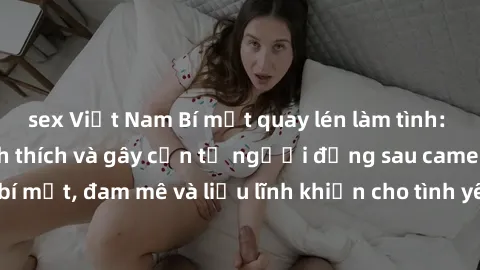 sex Việt Nam Bí mật quay lén làm tình: Câu chuyện đầy kích thích và gây cấn từ người đứng sau camera. Hành động bí mật, đam mê và liều lĩnh khiến cho tình yêu trở nên mãnh liệt hơn bao giờ hết.