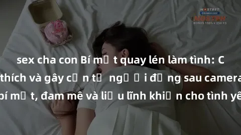 sex cha con Bí mật quay lén làm tình: Câu chuyện đầy kích thích và gây cấn từ người đứng sau camera. Hành động bí mật, đam mê và liều lĩnh khiến cho tình yêu trở nên mãnh liệt hơn bao giờ hết.