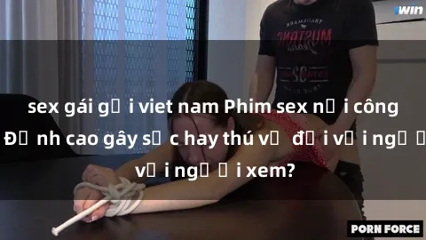 sex gái gọi viet nam Phim sex nơi công cộng: Đỉnh cao gây sốc hay thú vị đối với người xem?